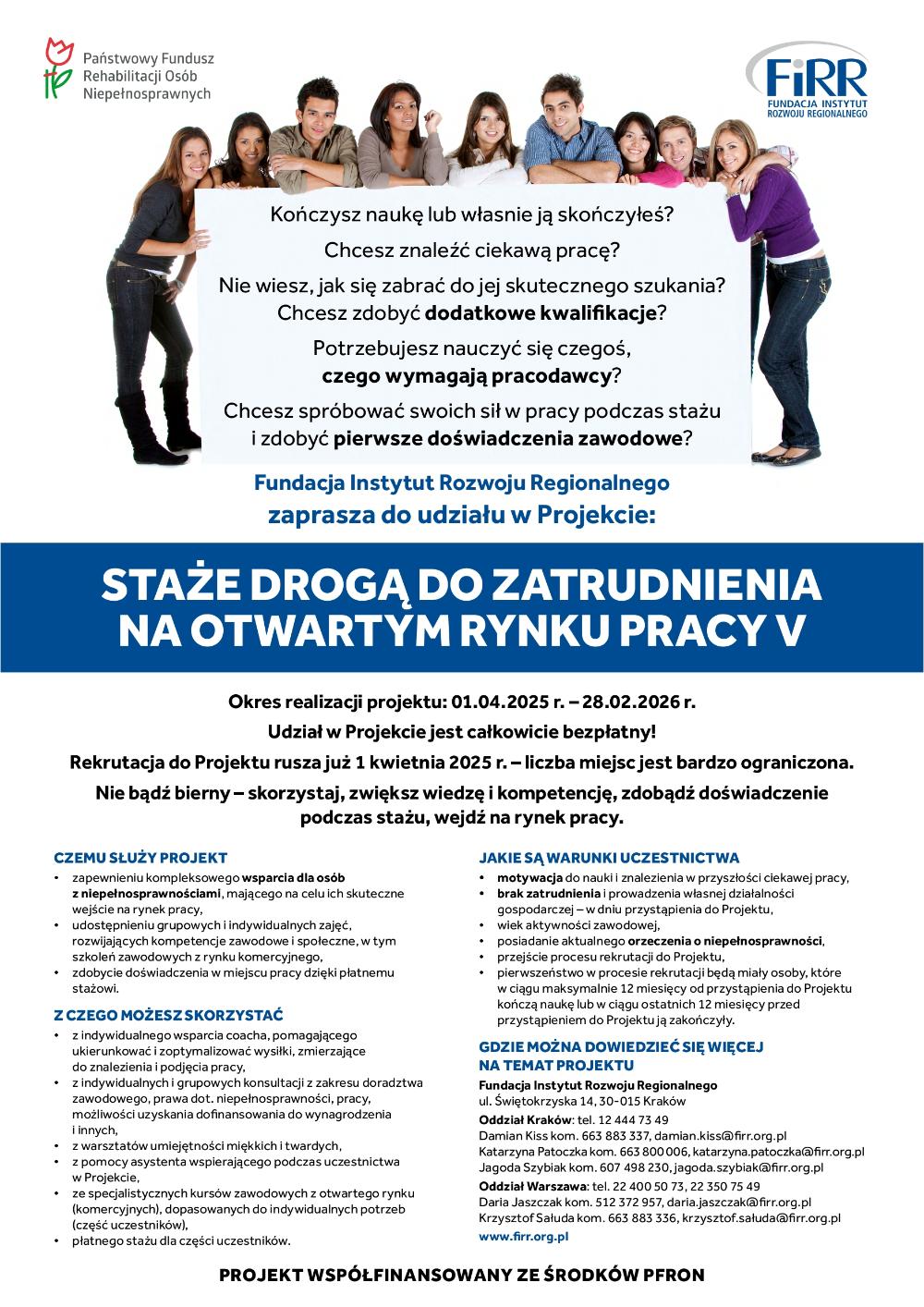 Plakat przedstawia grupę ludzi, którzy opierają się o baner z napisem: "Kończysz naukę lub własnie ją skończyłeś? Chcesz znaleźć ciekawą pracę? Nie wiesz, jak się zabrać do jej skutecznego szukania? Chcesz zdobyć dodatkowe kwalifikacje? Potrzebujesz nauczyć się czegoś, czego wymagają pracodawcy? Chcesz spróbować swoich sił w pracy podczas stażu i zdobyć pierwsze doświadczenia zawodowe? Fundacja Instytut Rozwoju Regionalnego zaprasza do udziału w Projekcie:"Pod tym nazwa projektu: "STAŻE DROGĄ DO ZATRUDNIENIA NA OTWARTYM RYNKU PRACY V"Nastepnie informacje odnośnie projektu: "Okres realizacji projektu: 01.04.2025 r. — 28.02.2026 r. Udział w Projekcie jest całkowicie bezpłatny! Rekrutacja do Projektu rusza już 1 kwietnia 2025 r. — liczba miejsc jest bardzo ograniczona. Nie bądź bierny — skorzystaj, zwiększ wiedzę i kompetencję, zdobądź doświadczenie podczas stażu, wejdź na rynek pracy."Zamieszczone są też informacje typu:"CZEMU SŁUŻY PROJEKT- zapewnieniu kompleksowego wsparcia dla osóbz niepełnosprawnościami, mającego na celu ich skutecznewejście na rynek pracy,- udostępnieniu grupowych i indywidualnych zajęć,rozwijających kompetencje zawodowe i społeczne, w tymszkoleń zawodowych z rynku komercyjnego,- zdobycie doświadczenia w miejscu pracy dzięki płatnemustażowi.""Z CZEGO MOŻESZ SKORZYSTAĆ- zindywidualnego wsparcia coacha, pomagającegoukierunkować i zoptymalizować wysiłki, zmierzającedo znalezienia i podjęcia pracy,- zindywidualnych i grupowych konsultacji z zakresu doradztwazawodowego, prawa dot. niepełnosprawności, pracy,możliwości uzyskania dofinansowania do wynagrodzeniai innych,- zwarsztatów umiejętności miękkich i twardych,- z pomocy asystenta wspierającego podczas uczestnictwaw Projekcie,- zespecjalistycznych kursów zawodowych z otwartego rynku(komercyjnych), dopasowanych do indywidualnych potrzeb(część uczestników),- płatnego stażu dla części uczestników."